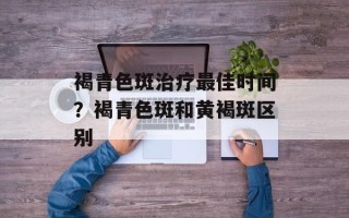褐青色斑治疗最佳时间？褐青色斑和黄褐斑区别