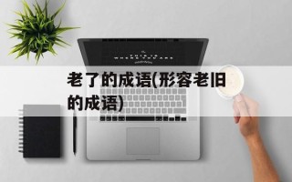 老了的成语(形容老旧的成语)