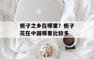 栀子之乡在哪里？栀子花在中国哪里比较多
