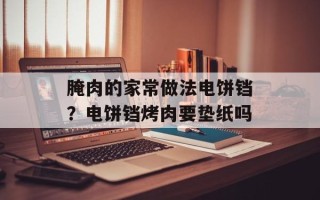 腌肉的家常做法电饼铛？电饼铛烤肉要垫纸吗