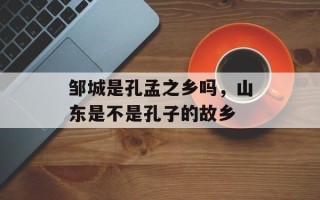 邹城是孔孟之乡吗，山东是不是孔子的故乡