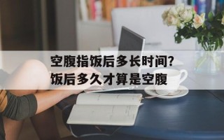 空腹指饭后多长时间？饭后多久才算是空腹