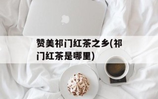 赞美祁门红茶之乡(祁门红茶是哪里)