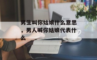 男生叫你姑娘什么意思，男人喊你姑娘代表什么