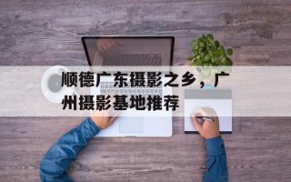 顺德广东摄影之乡，广州摄影基地推荐