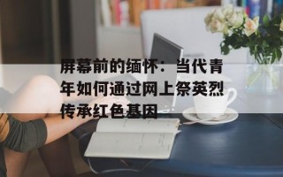 屏幕前的缅怀：当代青年如何通过网上祭英烈传承红色基因