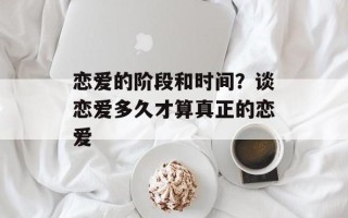 恋爱的阶段和时间？谈恋爱多久才算真正的恋爱