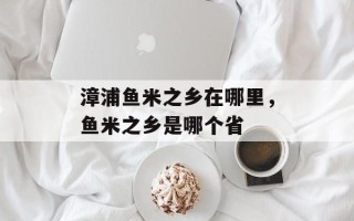 漳浦鱼米之乡在哪里，鱼米之乡是哪个省