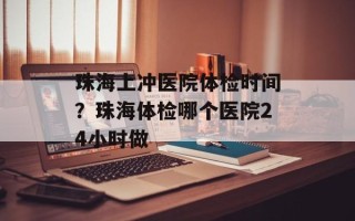 珠海上冲医院体检时间？珠海体检哪个医院24小时做