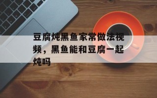 豆腐炖黑鱼家常做法视频，黑鱼能和豆腐一起炖吗