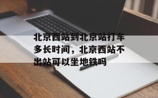 北京西站到北京站打车多长时间，北京西站不出站可以坐地铁吗