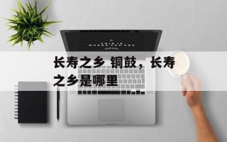 长寿之乡 铜鼓，长寿之乡是哪里