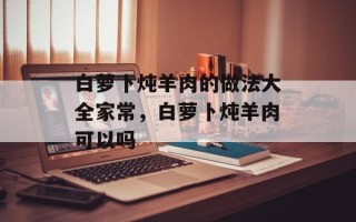 白萝卜炖羊肉的做法大全家常，白萝卜炖羊肉可以吗