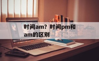 时间am？时间pm和am的区别