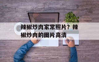 辣椒炒肉家常照片？辣椒炒肉的图片高清
