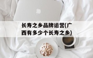 长寿之乡品牌运营(广西有多少个长寿之乡)