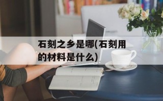 石刻之乡是哪(石刻用的材料是什么)