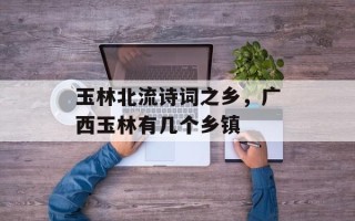 玉林北流诗词之乡，广西玉林有几个乡镇