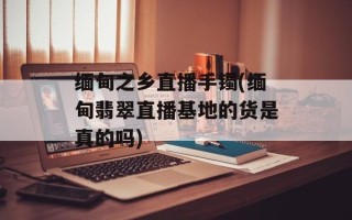 缅甸之乡直播手镯(缅甸翡翠直播基地的货是真的吗)