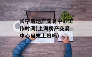 长宁房地产交易中心工作时间(上海房产交易中心周末上班吗)