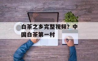白茶之乡完整视频？中国白茶第一村