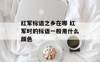 红军标语之乡在哪 红军时的标语一般用什么颜色