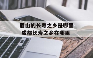 眉山的长寿之乡是哪里 成都长寿之乡在哪里