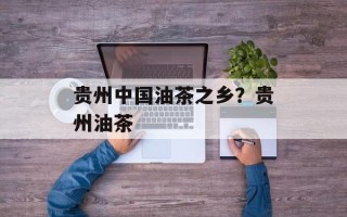 贵州中国油茶之乡？贵州油茶