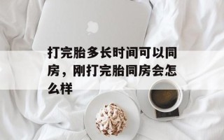 打完胎多长时间可以同房，刚打完胎同房会怎么样