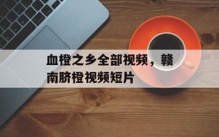 血橙之乡全部视频，赣南脐橙视频短片