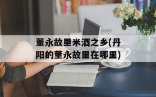 董永故里米酒之乡(丹阳的董永故里在哪里)