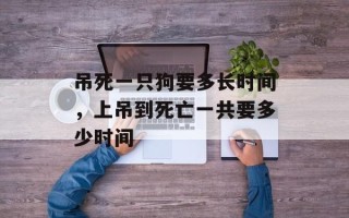 吊死一只狗要多长时间，上吊到死亡一共要多少时间