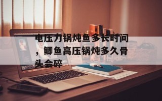 电压力锅炖鱼多长时间，鲫鱼高压锅炖多久骨头会碎