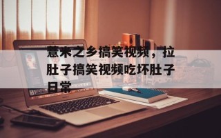薏米之乡搞笑视频，拉肚子搞笑视频吃坏肚子日常