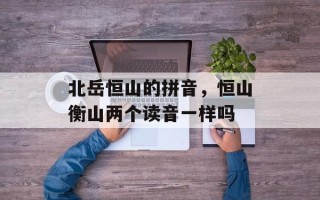 北岳恒山的拼音，恒山衡山两个读音一样吗