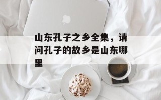 山东孔子之乡全集，请问孔子的故乡是山东哪里