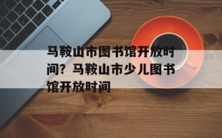 马鞍山市图书馆开放时间？马鞍山市少儿图书馆开放时间