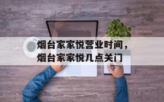 烟台家家悦营业时间，烟台家家悦几点关门