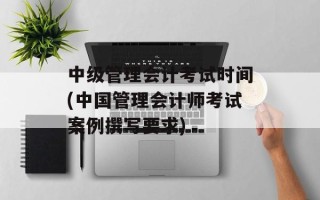 中级管理会计考试时间(中国管理会计师考试案例撰写要求)