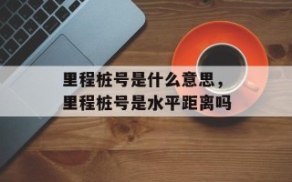 里程桩号是什么意思，里程桩号是水平距离吗