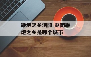 鞭炮之乡浏阳 湖南鞭炮之乡是哪个城市