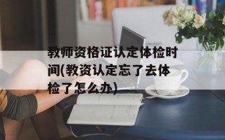 教师资格证认定体检时间(教资认定忘了去体检了怎么办)