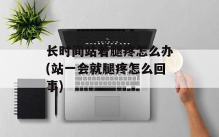 长时间站着腿疼怎么办(站一会就腿疼怎么回事)