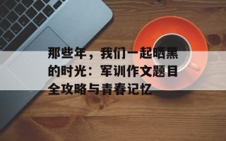 那些年，我们一起晒黑的时光：军训作文题目全攻略与青春记忆