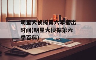明星大侦探第六季播出时间(明星大侦探第六季百科)
