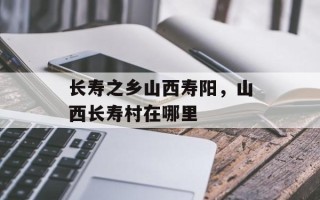 长寿之乡山西寿阳，山西长寿村在哪里