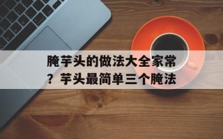 腌芋头的做法大全家常？芋头最简单三个腌法