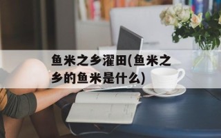 鱼米之乡濯田(鱼米之乡的鱼米是什么)