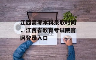 江西高考本科录取时间，江西省教育考试院官网登录入口