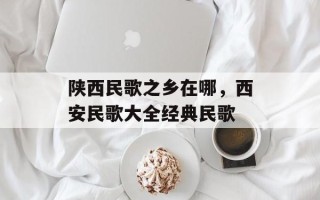 陕西民歌之乡在哪，西安民歌大全经典民歌